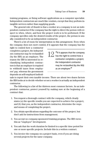 training programs, or ﬁxing software applications as a computer specialist.
Independent contractors are much like vendors, except that they perform in-
tangible services rather than supplying goods.
The general rule of thumb is that a worker at a company is not an inde-
pendent contractor if the company has the right to direct the person with re-
spect to when, where, and how the project work is to be performed. If the
company speciﬁes only the desired results of the project, the person is usu-
ally considered to be an independent contractor.
There’s a lot of room for interpretation in this arrangement. Even when
the company does not exert control, if it appears that the company has the
right to control how a contractor
completes a project, the independ-
ent contractor may be reclassiﬁed
(by the IRS) as an employee. The
reason the IRS is interested in re-
classifying independent contrac-
tors is that an employer is required
to withhold taxes from employ-
ees’ pay, whereas the government
depends on self-employed individ-
uals to report their own taxable income. There are about two dozen factors
the IRS looks at to decide whether or not a worker is actually an independent
contractor.
The following is a list of the thirteen most common factors. As an inde-
pendent contractor, protect yourself by making sure at the beginning of a
contract that:
1. You request a thorough contract with the company, which clearly
states (a) the speciﬁc results you are expected to achieve for a project,
and (b) that you, as the independent contractor, determine the ways
and means of completing the project.
2. You obtain speciﬁcations regarding the outcome of the project, but
don’t ask for instructions from management.
3. You accept no company-sponsored training program. The IRS views
this as “employee” development.
4. You ask that the work duration be limited to a speciﬁc time period for
one or more speciﬁc projects. Include this in a written contract.
5. You invoice the company on a project basis, even if you are doing
several projects for the same company.
39Taking Care of Business
“If it appears that the company
has the right to control how a
contractor completes a project,
the independent contractor
may be reclassiﬁed (by the IRS)
as an employee.”
12
16817-AccidentalEntrepreneur 3/3/08 9:18 AM Page 39
 