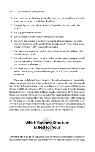 6. You require no set hours of work, although you can specify approximate
hours per week and completion deadlines.
7. You specify your own place of work, if possible, for the particular
project.
8. You pay your own expenses.
9. You do contract work for more than one company.
10. You show that you are a business by having a business name, by using
your own business cards, and by being incorporated. (Note: Being a sole
proprietor with a “DBA” may not be enough.)
11. You may work among the staff on-site, but not as an integral part of a
company project team.
12. You voluntarily choose to provide oral or written progress reports with
respect to meeting deadlines. However, the company cannot require
you to submit such reports.
13. You make sure your contract agreement contains termination limitations
so that the company cannot terminate you “at will,” as it can with
employees.
These are useful guidelines. However, they do not replace a consultation
with a competent attorney or tax advisor about your speciﬁc case. You can ob-
tain further information from your local Employee Development Department
(Form # DE38: Employment Determination Guide), and from the Internal
Revenue Service, which offers guidance in IRS Publication 1976. Remember,
it is in the company’s best interest to follow the basic guidelines for independ-
ent contractors, because there are serious tax consequences to the company
for not doing so. The IRS always ﬁnes the company, not the contractor. How-
ever, it is also in your best interest to make sure you meet the qualiﬁcations as
an independent contractor. The guidelines can be very confusing, so don’t as-
sume that your client company is up to speed on the regulations.
Which Business Structure
Is Best for You?
AN D NOW LET’S TAKE an expanded look into business structures. The follow-
ing information is offered as a general overview of your choices for the “legal
40 The Accidental Entrepreneur
16817-AccidentalEntrepreneur 3/3/08 9:18 AM Page 40
 