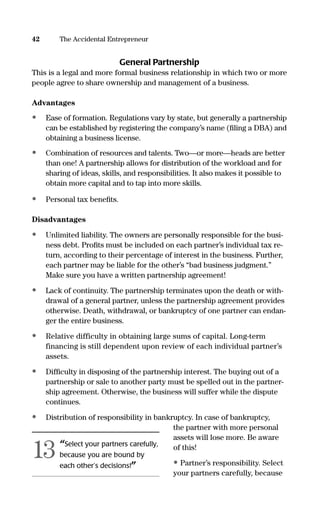 General Partnership
This is a legal and more formal business relationship in which two or more
people agree to share ownership and management of a business.
Advantages
• Ease of formation. Regulations vary by state, but generally a partnership
can be established by registering the company’s name (ﬁling a DBA) and
obtaining a business license.
• Combination of resources and talents. Two—or more—heads are better
than one! A partnership allows for distribution of the workload and for
sharing of ideas, skills, and responsibilities. It also makes it possible to
obtain more capital and to tap into more skills.
• Personal tax beneﬁts.
Disadvantages
• Unlimited liability. The owners are personally responsible for the busi-
ness debt. Proﬁts must be included on each partner’s individual tax re-
turn, according to their percentage of interest in the business. Further,
each partner may be liable for the other’s “bad business judgment.”
Make sure you have a written partnership agreement!
• Lack of continuity. The partnership terminates upon the death or with-
drawal of a general partner, unless the partnership agreement provides
otherwise. Death, withdrawal, or bankruptcy of one partner can endan-
ger the entire business.
• Relative difficulty in obtaining large sums of capital. Long-term
financing is still dependent upon review of each individual partner’s
assets.
• Difﬁculty in disposing of the partnership interest. The buying out of a
partnership or sale to another party must be spelled out in the partner-
ship agreement. Otherwise, the business will suffer while the dispute
continues.
• Distribution of responsibility in bankruptcy. In case of bankruptcy,
the partner with more personal
assets will lose more. Be aware
of this!
• Partner’s responsibility. Select
your partners carefully, because
42 The Accidental Entrepreneur
“Select your partners carefully,
because you are bound by
each other’s decisions!”
13
16817-AccidentalEntrepreneur 3/3/08 9:18 AM Page 42
 