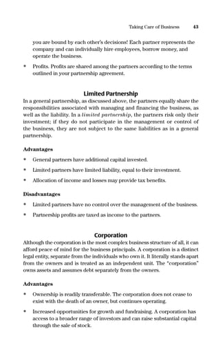 you are bound by each other’s decisions! Each partner represents the
company and can individually hire employees, borrow money, and
operate the business.
• Proﬁts. Proﬁts are shared among the partners according to the terms
outlined in your partnership agreement.
Limited Partnership
In a general partnership, as discussed above, the partners equally share the
responsibilities associated with managing and financing the business, as
well as the liability. In a limited partnership, the partners risk only their
investment; if they do not participate in the management or control of
the business, they are not subject to the same liabilities as in a general
partnership.
Advantages
• General partners have additional capital invested.
• Limited partners have limited liability, equal to their investment.
• Allocation of income and losses may provide tax beneﬁts.
Disadvantages
• Limited partners have no control over the management of the business.
• Partnership proﬁts are taxed as income to the partners.
Corporation
Although the corporation is the most complex business structure of all, it can
afford peace of mind for the business principals. A corporation is a distinct
legal entity, separate from the individuals who own it. It literally stands apart
from the owners and is treated as an independent unit. The “corporation”
owns assets and assumes debt separately from the owners.
Advantages
• Ownership is readily transferable. The corporation does not cease to
exist with the death of an owner, but continues operating.
• Increased opportunities for growth and fundraising. A corporation has
access to a broader range of investors and can raise substantial capital
through the sale of stock.
43Taking Care of Business
16817-AccidentalEntrepreneur 3/3/08 9:18 AM Page 43
 