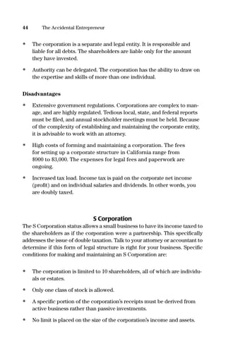 • The corporation is a separate and legal entity. It is responsible and
liable for all debts. The shareholders are liable only for the amount
they have invested.
• Authority can be delegated. The corporation has the ability to draw on
the expertise and skills of more than one individual.
Disadvantages
• Extensive government regulations. Corporations are complex to man-
age, and are highly regulated. Tedious local, state, and federal reports
must be ﬁled, and annual stockholder meetings must be held. Because
of the complexity of establishing and maintaining the corporate entity,
it is advisable to work with an attorney.
• High costs of forming and maintaining a corporation. The fees
for setting up a corporate structure in California range from
$900 to $3,000. The expenses for legal fees and paperwork are
ongoing.
• Increased tax load. Income tax is paid on the corporate net income
(proﬁt) and on individual salaries and dividends. In other words, you
are doubly taxed.
S Corporation
The S Corporation status allows a small business to have its income taxed to
the shareholders as if the corporation were a partnership. This speciﬁcally
addresses the issue of double taxation. Talk to your attorney or accountant to
determine if this form of legal structure is right for your business. Speciﬁc
conditions for making and maintaining an S Corporation are:
• The corporation is limited to 10 shareholders, all of which are individu-
als or estates.
• Only one class of stock is allowed.
• A speciﬁc portion of the corporation’s receipts must be derived from
active business rather than passive investments.
• No limit is placed on the size of the corporation’s income and assets.
44 The Accidental Entrepreneur
16817-AccidentalEntrepreneur 3/3/08 9:18 AM Page 44
 