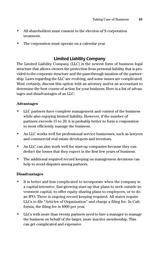 • All shareholders must consent to the election of S corporation
treatment.
• The corporation must operate on a calendar year.
Limited Liability Company
The Limited Liability Company (LLC) is the newest form of business legal
structure that allows owners the protection from personal liability that is pro-
vided to the corporate structure and the pass-through taxation of the partner-
ship. Laws regarding the LLC are evolving, and some issues are complicated.
Most certainly, discuss this option with an attorney and/or an accountant to
determine the best course of action for your business. Here is a list of advan-
tages and disadvantages of an LLC:
Advantages
• LLC partners have complete management and control of the business
while also enjoying limited liability. However, if the number of
partners exceeds 15 to 20, it is probably better to form a corporation
to most efﬁciently manage the business.
• An LLC works well for professional service businesses, such as lawyers
and commercial real estate developers and investors.
• An LLC can also work well for start-up companies because they can
deduct the losses that they expect in the ﬁrst few years of business.
• The additional required record keeping on management decisions can
help to avoid disputes among partners.
Disadvantages
• It is better and less complicated to incorporate when the company is
a capital-intensive, fast-growing start-up that plans to seek outside in-
vestment capital, to offer equity sharing plans to employees, or to do
an IPO. There is ongoing record keeping required. All states require
LLCs to file “Articles of Organization” and charge a filing fee. In Cali-
fornia, the filing fee is $800 per year.
• LLCs with more than twenty partners need to hire a manager to manage
the business on behalf of the larger, more inactive membership. This
can get complicated and expensive.
45Taking Care of Business
16817-AccidentalEntrepreneur 3/3/08 9:18 AM Page 45
 