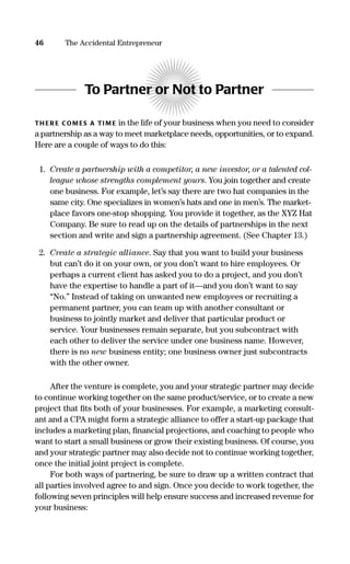 To Partner or Not to Partner
TH ER E COM ES A TI M E in the life of your business when you need to consider
a partnership as a way to meet marketplace needs, opportunities, or to expand.
Here are a couple of ways to do this:
1. Create a partnership with a competitor, a new investor, or a talented col-
league whose strengths complement yours. You join together and create
one business. For example, let’s say there are two hat companies in the
same city. One specializes in women’s hats and one in men’s. The market-
place favors one-stop shopping. You provide it together, as the XYZ Hat
Company. Be sure to read up on the details of partnerships in the next
section and write and sign a partnership agreement. (See Chapter 13.)
2. Create a strategic alliance. Say that you want to build your business
but can’t do it on your own, or you don’t want to hire employees. Or
perhaps a current client has asked you to do a project, and you don’t
have the expertise to handle a part of it—and you don’t want to say
“No.” Instead of taking on unwanted new employees or recruiting a
permanent partner, you can team up with another consultant or
business to jointly market and deliver that particular product or
service. Your businesses remain separate, but you subcontract with
each other to deliver the service under one business name. However,
there is no new business entity; one business owner just subcontracts
with the other owner.
After the venture is complete, you and your strategic partner may decide
to continue working together on the same product/service, or to create a new
project that ﬁts both of your businesses. For example, a marketing consult-
ant and a CPA might form a strategic alliance to offer a start-up package that
includes a marketing plan, ﬁnancial projections, and coaching to people who
want to start a small business or grow their existing business. Of course, you
and your strategic partner may also decide not to continue working together,
once the initial joint project is complete.
For both ways of partnering, be sure to draw up a written contract that
all parties involved agree to and sign. Once you decide to work together, the
following seven principles will help ensure success and increased revenue for
your business:
46 The Accidental Entrepreneur
16817-AccidentalEntrepreneur 3/3/08 9:18 AM Page 46
 