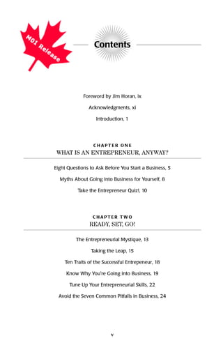 Contents
Foreword by Jim Horan, ix
Acknowledgments, xi
Introduction, 1
C H A P T E R O N E
WHAT IS AN ENTREPRENEUR, ANYWAY?
Eight Questions to Ask Before You Start a Business, 5
Myths About Going into Business for Yourself, 8
Take the Entrepreneur Quiz!, 10
C H A P T E R T W O
READY, SET, GO!
The Entrepreneurial Mystique, 13
Taking the Leap, 15
Ten Traits of the Successful Entrepeneur, 18
Know Why You're Going into Business, 19
Tune Up Your Entrepreneurial Skills, 22
Avoid the Seven Common Pitfalls in Business, 24
v
16817-AccidentalEntrepreneur 3/3/08 9:18 AM Page v
 