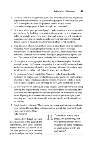 1. Have an idea that’s bigger than you are. Your vision for the expansion
of your business needs to be greater than just you. It’s obvious that you
can’t accomplish it alone. All partners need a shared vision,
commitment to purpose, follow through, and teamwork.
2. Be honest about your personal goals. Understand each other’s agendas
and methods for building your joint business projects. It is also essen-
tial to be straight about how much time and money you will contribute
to each project and to clearly identify how you will share proﬁts and
handle losses. It needs to be a win-win situation for all involved.
3. Keep the lines of communication open. Include input from all partners,
especially when making major decisions. In the case of strategic
partnerships, it’s crucial that everyone involved share clearly what each
individual business culture needs. Each joint project needs a point per-
son. This person will act as the decision maker for daily operations.
4. Have a plan for every project. Develop a joint business plan for each
strategic project. Make sure that you lay it out carefully, measurable ob-
jective by measurable objective, step by step, with speciﬁc assignments
for all involved—what I call “what by when and by whom.”
5. Do customer-focused marketing. You need to be focused on the
customer, be nimble, and constantly assess the market so that your po-
sitioning is right. This is an ongoing process. You need to take a fresh
look in order to adjust your offerings to meet your customers’ needs.
6. Be alert to problem solving. In every project, there will be bumps along
the way. Do regular reality checks, revise your plans as necessary, and
communicate when problems arise so you don’t let misunderstandings
fester. If your joint mission and commitment are great enough, good
planning and communications will help you handle problems and keep
on moving.
7. Don’t forget to celebrate. When you achieve your project goals, celebrate
your victory. Do something outrageous to acknowledge your hard work.
Give crazy awards. Stop.
Reﬂect. Savor.
Finally, don’t forget to evalu-
ate all aspects of the project, the
partnership, and your business
mission before you move on to
the next phase of your business
growth and partnership. Learning
47Taking Care of Business
“Evaluate all aspects of the
project, the partnership, and
your business mission before
you move on to the next phase
of your business growth and
partnership.”
14
16817-AccidentalEntrepreneur 3/3/08 9:18 AM Page 47
 
