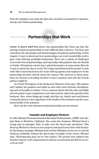 from the mistakes you made the ﬁrst time around is essential for a dynamic,
strong, and vibrant partnership.
Partnerships that Work
TH ER E IS M UC H WR ITTEN about why partnerships fail. Some say that dis-
solving a business partnership is more difﬁcult than a divorce. You have just
read about the advantages and disadvantages of business partnership. In this
chapter, I want to showcase how partnerships can work wonderfully well to
grow vital, thriving, proﬁtable businesses. There are a variety of challenges
even in the best of partnerships, and especially with partners who are friends
or family. All business owners have asked themselves at some point: How do
I want to spend my day at work? Do I enjoy myself around the people I work
with? How much interaction do I want with my partner and employees? Is the
partnership decision strictly about the money? The answers to these ques-
tions are factors in deciding whether to have a partner and who the best-ﬁt
partner might be.
As Cheryl Thompson of the Bodacious Women’s Club says, “My partner
and I admire the qualities and skills in each other and celebrate strengthen-
ing each of our gifts or talents.” It is a common theme that the roles and skills
of each partner must complement each other and be vital to the growth of the
business. Also, when things get tough, and they do, timely open and honest
communication is a key ingredient to the health of the business and the emo-
tional health of the partners.
Here are ﬁve real entrepreneurial partnership success stories:
Founder and Employee Partners
In 1983, Michael Dennison founded Bavarian Professionals, a BMW Auto Re-
pair Shop in Berkeley, California. Ten years into business, Michael hired a
young man as manager, Nate, to take over the day-to-day operations. This
freed up Michael to focus on new projects and spend more time with his fam-
ily. By hiring a manager, Michael achieved his deﬁnition of success: to run his
business proﬁtably without the day-to-day oversight of the owner. Michael
says, “Reaching this goal can be very elusive. The person who replaces the
founder must be well compensated so that he is motivated and driven to suc-
ceed as well.”
48 The Accidental Entrepreneur
16817-AccidentalEntrepreneur 3/3/08 9:18 AM Page 48
 