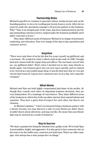Partnership Roles
Michael’s payoff is to continue to generate robust, steady income and, as the
founding partner, to do so by working just twenty hours a week. After eleven
years he made the operations manager a 50 percent partner in the business.
Why? “Nate is an integral part of the team, has been instrumental in provid-
ing outstanding customer service, helped make the business proﬁtable and I
didn’t want him to leave.”
They share different areas of business: Michael is in charge of personnel,
marketing, and education. Nate is in charge of the day-to-day operations and
customer service.
Surprises
“There were only three of us for the ﬁrst few years: myself, my girlfriend, and
a mechanic. We worked in what I called a hole-in-the-wall. In 1988, I bought
land and custom-built the repair shop and ofﬁces. The mechanic moved with
me, my girlfriend didn’t. That’s when I decided not to hire close friends or
family again. Our business grew into our new space quickly, and we started
to be viewed as a successful repair shop; it was the ﬁrst time that we ever got
checks that bounced. I guess new customers saw us as a big, rich corporate
company.”
What Works
Michael and Nate are both highly compensated and share in the proﬁts. Al-
though they consult each other on important business decisions, they are
very independent. It’s a marriage of convenience. They share different areas
of the business in which they both can shine and use their natural talents and
expertise. They have a great deal of respect for each other, but they’re not
chummy.
As Michael explains, “ I don’t recommend being a business partner with
a friend, because you may discover a side of your friend you didn’t know,
wouldn’t know about otherwise, and may not like. Be aware that your friend-
ship may be stressed as a result of business.”
Key to Success
“We share a passion for doing the absolute best, quality work. We’re both Type
A personalities, bright, and aggressive. It is also great to have someone else on
the team to be the buffer zone, someone you both trust. That’s our ofﬁce man-
ager, who always has a wise perspective on things.”
49Taking Care of Business
16817-AccidentalEntrepreneur 3/3/08 9:18 AM Page 49
 