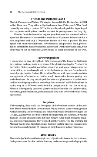 Friends and Partners: Case 1
Alasdair Clements and Nathan Withrington founded GoCar Rentals, Inc., in 2004
in San Francisco. They offer self-guided tours from Fisherman’s Wharf and
Union Square using a custom GPS software they developed that is packaged
with very cute, small, yellow cars that are ideal for getting around in a busy city.
Alasdair ﬁrmly believes that to grow your business fast you need to have
a partner. His research showed that there is an 80 percent failure rate for a
sole proprietor and only a 30 percent failure rate with a partner. He also
agrees with most entrepreneurs I have talked to that partners’ skills, person-
alities, and talents must compliment each other. On the emotional side, both
of us wanted out of corporate America and to build a business of our own.
Partnership Roles
It is essential to have strengths in different areas of the business. Nathan is
the engineer and mechanic who secured the distributorship for “GoCars” in
the United States. Alasdair considers himself an accidental entrepreneur be-
cause at ﬁrst, he was brought in to write the business plan and formulate a ﬁ-
nancial projection for Nathan. He provided Nathan with benchmarks and risk
management information so that he would know what he was getting into
in the business. As they developed the idea and plans more, Alasdair real-
ized he was helping to shape and adapt the vision and build the business in
such a way as to differentiate it from his competitors in the tour industry.
Alasdair subsequently became a partner and now handles the business side,
marketing, public relations, personnel and they both oversee the day-to-day
operations.
Surprises
Without trying, they made the front page of the business section of the New
York Times within the ﬁrst three months. With a trusted counter manager and
Nathan handling the mechanical and maintenance and troubleshooting of the
GoCars, Alasdair was freed up to think about growing the business. It was his
decision to open another ofﬁce in Union Square. After much research, analy-
sis, and some trepidation, they opened another ofﬁce. The big learning for
Alasdair was to trust his intuition and decision-making process, because now
the new location brings in 35 percent of their business in San Francisco.
What Works
Alasdair helps Nathan with strategic and objective decisions for the business.
Both partners are ﬂexible in their thinking; and can change and adapt quickly
50 The Accidental Entrepreneur
16817-AccidentalEntrepreneur 3/3/08 9:18 AM Page 50
 
