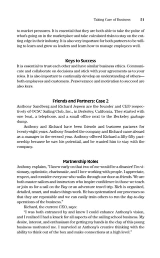 to market pressures. It is essential that they are both able to take the pulse of
what’s going on in the marketplace and take calculated risks to stay on the cut-
ting edge in their industry. It is also very important for both partners to be will-
ing to learn and grow as leaders and learn how to manage employees well.
Keys to Success
It is essential to trust each other and have similar business ethics. Communi-
cate and collaborate on decisions and stick with your agreements as to your
roles. It is also important to continually develop an understanding of others—
both employees and customers. Perseverance and motivation to succeed are
also keys.
Friends and Partners: Case 2
Anthony Sandberg and Richard Jepsen are the founder and CEO respec-
tively of OCSC Sailing Club, Inc., in Berkeley, California. They started with
one boat, a telephone, and a small office next to the Berkeley garbage
dump.
Anthony and Richard have been friends and business partners for
twenty-eight years. Anthony founded the company and Richard came aboard
as a manager in the second year. Anthony offered Richard a ﬁfty-ﬁfty part-
nership because he saw his potential, and he wanted him to stay with the
company.
Partnership Roles
Anthony explains, “I knew early on that two of me would be a disaster! I’m vi-
sionary, optimistic, charismatic, and I love working with people. I appreciate,
respect, and consider everyone who walks through our door as friends. We are
both master sailors and instructors who inspire conﬁdence in those we teach
or join us for a sail on the Bay or an adventure travel trip. Rich is organized,
detailed, smart, and makes things work. He has systematized our processes so
that they are repeatable and we can easily train others to run the day-to-day
operations of the business.”
Richard, the current CEO, says:
“I was both entranced by and knew I could enhance Anthony’s vision,
and I realized I had a knack for all aspects of the sailing school business. My
desire, interest, and enthusiasm for getting my hands in the clay of this young
business motivated me. I marveled at Anthony’s creative thinking with the
ability to think out of the box and make connections at a high level.”
51Taking Care of Business
16817-AccidentalEntrepreneur 3/3/08 9:18 AM Page 51
 