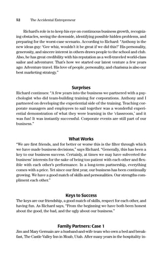Richard’s role is to keep his eye on continuous business growth, recogniz-
ing obstacles, seeing the downside, identifying possible hidden problems, and
preparing for the worst-case scenario. According to Richard: “Anthony is the
new ideas guy: ‘Gee whiz, wouldn’t it be great if we did this?’ His personality,
generosity, and sincere interest in others draws people to the school and club.
Also, he has great credibility with his reputation as a well-traveled world-class
sailor and adventurer. That’s how we started our latest venture a few years
ago: Adventure travel. His love of people, personality, and charisma is also our
best marketing strategy.”
Surprises
Richard continues: “A few years into the business we partnered with a psy-
chologist who did team-building training for corporations. Anthony and I
partnered on developing the experiential side of the training. Teaching cor-
porate managers and employees to sail together was a wonderful experi-
ential demonstration of what they were learning in the ‘classroom,’ and it
was fun! It was instantly successful. Corporate events are still part of our
business.”
What Works
“We are ﬁrst friends, and for better or worse this is the ﬁlter through which
we have made business decisions,” says Richard. “Generally, this has been a
key to our business success. Certainly, at times we may have subverted the
business’ interests for the sake of being too patient with each other and ﬂex-
ible with each other’s performance. In a long-term partnership, everything
comes with a price. Yet since our ﬁrst year, our business has been continually
growing. We have a good match of skills and personalities. Our strengths com-
pliment each other.”
Keys to Success
The keys are our friendship, a good match of skills, respect for each other, and
having fun. As Richard says, “From the beginning we have both been honest
about the good, the bad, and the ugly about our business.”
Family Partners: Case 1
Jim and Mary Germain are a husband-and-wife team who own a bed and break-
fast, The Castle Valley Inn in Moab, Utah. After many years in the hospitality in-
52 The Accidental Entrepreneur
16817-AccidentalEntrepreneur 3/3/08 9:18 AM Page 52
 