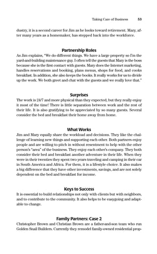 dustry, it is a second career for Jim as he looks toward retirement. Mary, af-
ter many years as a homemaker, has stepped back into the workforce.
Partnership Roles
As Jim explains, “We do different things. We have a large property so I’m the
yard-and-building maintenance guy. I often tell the guests that Mary is the boss
because she is the ﬁrst contact with guests. Mary does the Internet marketing,
handles reservations and booking, plans menus, shops for food, and cooks
breakfast. In addition, she also keeps the books. It really works for us to divide
up the work. We both greet and chat with the guests and we really love that.”
Surprises
The work is 24/7 and more physical than they expected, but they really enjoy
it most of the time! There is little separation between work and the rest of
their life. It is also gratifying to be appreciated by so many guests. Several
consider the bed and breakfast their home away from home.
What Works
Jim and Mary equally share the workload and decisions. They like the chal-
lenge of learning new things and supporting each other. Both partners enjoy
people and are willing to pitch in without resentment to help with the other
person’s “area” of the business. They enjoy each other’s company. They both
consider their bed and breakfast another adventure in their life. When they
were in their twenties they spent two years traveling and camping in their car
in South America and Africa. For them, it is a lifestyle choice. It also makes
a big difference that they have other investments, savings, and are not solely
dependent on the bed and breakfast for income.
Keys to Success
It is essential to build relationships not only with clients but with neighbors,
and to contribute to the community. It also helps to be easygoing and adapt-
able to change.
Family Partners: Case 2
Christopher Brown and Christian Brown are a father-and-son team who run
Golden Snail Builders. Currently they remodel family-owned residential prop-
53Taking Care of Business
16817-AccidentalEntrepreneur 3/3/08 9:18 AM Page 53
 