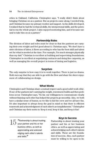 erties in Oakland, California. Christopher says, “I really didn’t think about
bringing Christian on as a partner. But as projects came along, I needed help,
and Christian became my primary worker and support. As his skills developed,
I realized that he had the technical skills, the interpersonal skills, and the poten-
tial to run the whole project. I also enjoyed mentoring him, and it became nat-
ural to take him on as a partner.”
Partnership Roles
The division of labor and roles must be clear so that the partners are carry-
ing their own weight and feel good about it. Christian says, “We don’t have a
strict division of labor, it ﬂows according to who has the best skill and talent
set for what is needed at the time. For example, I’m much stronger physically
than my dad.” Christian is excellent at building and supervising foundations;
Christopher is excellent at negotiating contracts and doing ﬁne carpentry, as
well as managing the overall project in terms of timing and logistics.
Surprises
The only surprise is how easy it is to work together. There is just no drama.
Both men say that they are able to go with the ﬂow and share the sheer enjoy-
ment of collaborating on design.
What Works
Christopher and Christian share a mutual respect and a good solid work ethic.
If one of the partners isn’t carrying his weight, resentment builds and then prob-
lems occur. Christopher says, “So far, our willingness to communicate clearly
without blaming each other has helped the projects go smoothly. Also, we both
have a similar sense of humor, so we like to kid the crew and we all have fun.
It’s also important to always keep the goal in mind so that there is efﬁcient
teamwork and acknowledgment of each other’s accomplishments.” Christopher
and Christian say their motto is: Keep it real, keep it fair, and keep it fun!
Keys to Success
Partnership is about trusting your
partner and his or her business
ethics, as well as appreciating and
acknowledging each other’s talents
and skills. These are the founda-
tion of success. Also, each partner
must be willing to be open to lis-
54 The Accidental Entrepreneur
“Partnership is about trusting
your partner and his or her
business ethics, as well as
appreciating and acknowl-
edging each other’s talents
and skills.”
15
16817-AccidentalEntrepreneur 3/3/08 9:18 AM Page 54
 