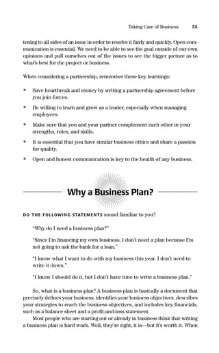 tening to all sides of an issue in order to resolve it fairly and quickly. Open com-
munication is essential. We need to be able to see the goal outside of our own
opinions and pull ourselves out of the issues to see the bigger picture as to
what’s best for the project or business.
When considering a partnership, remember these key learnings:
• Save heartbreak and money by writing a partnership agreement before
you join forces.
• Be willing to learn and grow as a leader, especially when managing
employees.
• Make sure that you and your partner complement each other in your
strengths, roles, and skills.
• It is essential that you have similar business ethics and share a passion
for quality.
• Open and honest communication is key to the health of any business.
Why a Business Plan?
DO TH E FOLLOWI NG STATEM ENTS sound familiar to you?
“Why do I need a business plan?”
“Since I’m ﬁnancing my own business, I don’t need a plan because I’m
not going to ask the bank for a loan.”
“I know what I want to do with my business this year. I don’t need to
write it down.”
“I know I should do it, but I don’t have time to write a business plan.”
So, what is a business plan? A business plan is basically a document that
precisely deﬁnes your business, identiﬁes your business objectives, describes
your strategies to reach the business objectives, and includes key ﬁnancials,
such as a balance sheet and a proﬁt-and-loss statement.
Most people who are starting out or already in business think that writing
a business plan is hard work. Well, they’re right, it is—but it’s worth it. When
55Taking Care of Business
16817-AccidentalEntrepreneur 3/3/08 9:18 AM Page 55
 