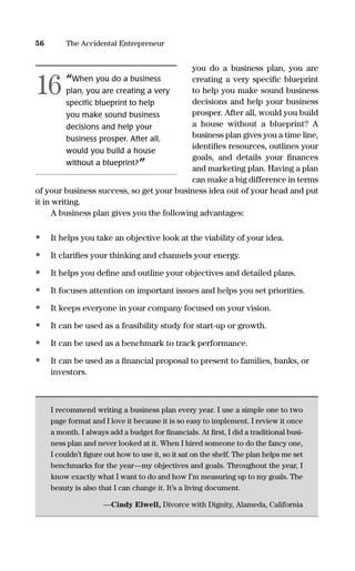 you do a business plan, you are
creating a very speciﬁc blueprint
to help you make sound business
decisions and help your business
prosper. After all, would you build
a house without a blueprint? A
business plan gives you a time line,
identiﬁes resources, outlines your
goals, and details your ﬁnances
and marketing plan. Having a plan
can make a big difference in terms
of your business success, so get your business idea out of your head and put
it in writing.
A business plan gives you the following advantages:
• It helps you take an objective look at the viability of your idea.
• It clariﬁes your thinking and channels your energy.
• It helps you deﬁne and outline your objectives and detailed plans.
• It focuses attention on important issues and helps you set priorities.
• It keeps everyone in your company focused on your vision.
• It can be used as a feasibility study for start-up or growth.
• It can be used as a benchmark to track performance.
• It can be used as a ﬁnancial proposal to present to families, banks, or
investors.
I recommend writing a business plan every year. I use a simple one to two
page format and I love it because it is so easy to implement. I review it once
a month. I always add a budget for ﬁnancials. At ﬁrst, I did a traditional busi-
ness plan and never looked at it. When I hired someone to do the fancy one,
I couldn’t ﬁgure out how to use it, so it sat on the shelf. The plan helps me set
benchmarks for the year—my objectives and goals. Throughout the year, I
know exactly what I want to do and how I’m measuring up to my goals. The
beauty is also that I can change it. It’s a living document.
—Cindy Elwell, Divorce with Dignity, Alameda, California
56 The Accidental Entrepreneur
“When you do a business
plan, you are creating a very
specific blueprint to help
you make sound business
decisions and help your
business prosper. After all,
would you build a house
without a blueprint?”
16
16817-AccidentalEntrepreneur 3/3/08 9:18 AM Page 56
 