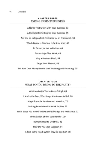C H A P T E R T H R E E
TAKING CARE OF BUSINESS
A Name That Grows with Your Business, 33
A Checklist for Setting Up Your Business, 35
Are You an Independent Contractor or an Employee?, 38
Which Business Structure Is Best for You?, 40
To Partner or Not to Partner, 46
Partnerships That Work, 48
Why a Business Plan?, 55
Target Your Market!, 58
Put Your Own Money on the Line: Investing and Financing, 60
C H A P T E R F O U R
WHAT DO YOU BRING TO THE PARTY?
What Motivates You to Keep Going?, 65
If You're the Boss, Who Keeps You Accountable?, 69
Magic Formula: Intuition and Intention, 72
Making Procrastination Work for You, 75
What Stops You in Your Tracks: Self-Sabotage and Resistance, 77
The Isolation of the “SoloPreneur”, 79
Burnout: How to De-Stress, 82
How Do You Spell Success?, 84
A Fork in the Road: Which Way Do You Go?, 88
vi Contents
16817-AccidentalEntrepreneur 3/7/08 10:37 AM Page vi
 