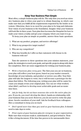 Keep Your Business Plan Simple
Most often, a simple business plan will do. The only time you need an exten-
sive business plan is when your goal is to obtain ﬁnancing, in which case
make sure that you fulﬁll all the requirements requested by the lender or in-
vestors. Otherwise, there is no need for your plan to be long and elaborate.
Your vision of your business is the foundation. Imagine what your business
will look like in three years. Your plan then becomes the blueprint for how to
make your vision a reality and get your company where you want it to go.
To keep your plan as simple as possible, answer these basic questions:
1. What are my product, program, and service offerings?
2. What is my prospective target market?
3. Who are my competitors?
4. What key beneﬁts do I offer so that customers will choose to do
business with me?
Turn the answers to these questions into your mission statement, your
goals, the strategies to reach your goals, and speciﬁc projects along with dates
for completion. Here are some suggestions for writing your business plan.
• Write a business plan every year. The first year you are in business,
your plan will reflect your best guess, based on your market research,
knowledge of your industry, and product or service you offer. Your first
plan will take the longest to write, but it will become a prototype for the
plans that follow. The following year, writing your plan will be easier be-
cause you simply revise your original plan. You can see what worked,
what didn’t, and how to develop more achievable goals and accurate
time lines.
• Ask for help, but do not have someone else write the entire plan for
you. If you do, you won’t develop the direct, hands-on relationship with
your business that you need. However, you do not need to write the plan
alone. Involve members of your staff. Ask for feedback from colleagues.
Hire a consultant to keep you on track.
• Don’t spend more time than you need on your business plan. It doesn’t
need to take days to write.
• Print copies of your business plan for everyone in your organization.
Make sure that everyone reads it, understands it, and gets behind it. Treat
it like a living document. If the time line proves to be unreasonable three
57Taking Care of Business
16817-AccidentalEntrepreneur 3/3/08 9:18 AM Page 57
 