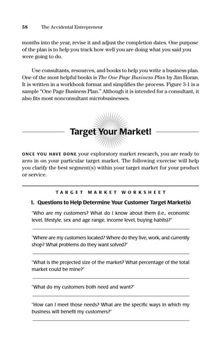 months into the year, revise it and adjust the completion dates. One purpose
of the plan is to help you track how well you are doing what you said you
were going to do.
Use consultants, resources, and books to help you write a business plan.
One of the most helpful books is The One Page Business Plan by Jim Horan.
It is written in a workbook format and simpliﬁes the process. Figure 3-1 is a
sample “One Page Business Plan.” Although it is intended for a consultant, it
also ﬁts most nonconsultant microbusinesses.
Target Your Market!
ONC E YOU HAVE DON E your exploratory market research, you are ready to
zero in on your particular target market. The following exercise will help
you clarify the best segment(s) within your target market for your product
or service.
T A R G E T M A R K E T W O R K S H E E T
1. Questions to Help Determine Your Customer Target Market(s)
“Who are my customers? What do I know about them (i.e., economic
level, lifestyle, sex and age range, income level, buying habits)?”
_________________________________________________________________
“Where are my customers located? Where do they live, work, and currently
shop? What problems do they want solved?”
_________________________________________________________________
“What is the projected size of the market? What percentage of the total
market could be mine?”
_________________________________________________________________
“What do my customers both need and want?”
_________________________________________________________________
“How can I meet those needs? What are the speciﬁc ways in which my
business will beneﬁt my customers?”
_________________________________________________________________
58 The Accidental Entrepreneur
16817-AccidentalEntrepreneur 3/3/08 9:18 AM Page 58
 