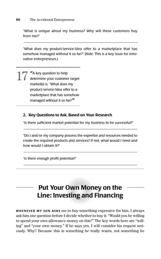 60 The Accidental Entrepreneur
“What is unique about my business? Why will these customers buy
from me?”
_________________________________________________________________
“What does my product/service/idea offer to a marketplace that has
somehow managed without it so far?” (Note: This is a key issue for inno-
vative entrepreneurs.)
2. Key Questions to Ask, Based on Your Research
“Is there sufﬁcient market potential for my business to be successful?”
_________________________________________________________________
“Do I and/or my company possess the expertise and resources needed to
create the required products and services? If not, what would I need and
how would I obtain it?”
_________________________________________________________________
“Is there enough proﬁt potential?”
_________________________________________________________________
Put Your Own Money on the
Line: Investing and Financing
WH EN EVER MY SON AS KS me to buy something expensive for him, I always
ask him one question before I decide whether to buy it: “Would you be willing
to spend your own allowance money on this?” The key words here are “will-
ing” and “your own money.” If he says yes, I will consider his request seri-
ously. Why? Because this is something he really wants, not something he
“A key question to help
determine your customer target
market(s) is, “What does my
product/service/idea offer to a
marketplace that has somehow
managed without it so far?”
17
16817-AccidentalEntrepreneur 3/3/08 9:18 AM Page 60
 