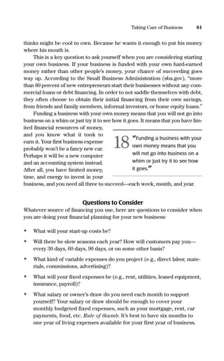 thinks might be cool to own. Because he wants it enough to put his money
where his mouth is.
This is a key question to ask yourself when you are considering starting
your own business. If your business is funded with your own hard-earned
money rather than other people’s money, your chance of succeeding goes
way up. According to the Small Business Administration (sba.gov), “more
than 80 percent of new entrepreneurs start their businesses without any com-
mercial loans or debt ﬁnancing. In order to not saddle themselves with debt,
they often choose to obtain their initial ﬁnancing from their own savings,
from friends and family members, informal investors, or home equity loans.”
Funding a business with your own money means that you will not go into
business on a whim or just try it to see how it goes. It means that you have lim-
ited ﬁnancial resources of money,
and you know what it took to
earn it. Your ﬁrst business expense
probably won’t be a fancy new car.
Perhaps it will be a new computer
and an accounting system instead.
After all, you have limited money,
time, and energy to invest in your
business, and you need all three to succeed—each week, month, and year.
Questions to Consider
Whatever source of ﬁnancing you use, here are questions to consider when
you are doing your ﬁnancial planning for your new business:
• What will your start-up costs be?
• Will there be slow seasons each year? How will customers pay you—
every 30 days, 60 days, 90 days, or on some other basis?
• What kind of variable expenses do you project (e.g., direct labor, mate-
rials, commissions, advertising)?
• What will your ﬁxed expenses be (e.g., rent, utilities, leased equipment,
insurance, payroll)?
• What salary or owner’s draw do you need each month to support
yourself? Your salary or draw should be enough to cover your
monthly budgeted fixed expenses, such as your mortgage, rent, car
payments, food, etc. Rule of thumb: It’s best to have six months to
one year of living expenses available for your first year of business.
61Taking Care of Business
“Funding a business with your
own money means that you
will not go into business on a
whim or just try it to see how
it goes.”
18
16817-AccidentalEntrepreneur 3/3/08 9:18 AM Page 61
 