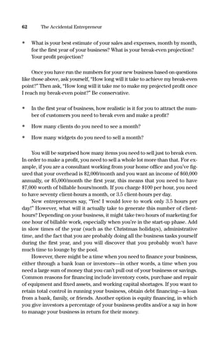 • What is your best estimate of your sales and expenses, month by month,
for the ﬁrst year of your business? What is your break-even projection?
Your proﬁt projection?
Once you have run the numbers for your new business based on questions
like those above, ask yourself, “How long will it take to achieve my break-even
point?” Then ask, “How long will it take me to make my projected proﬁt once
I reach my break-even point?” Be conservative.
• In the ﬁrst year of business, how realistic is it for you to attract the num-
ber of customers you need to break even and make a proﬁt?
• How many clients do you need to see a month?
• How many widgets do you need to sell a month?
You will be surprised how many items you need to sell just to break even.
In order to make a proﬁt, you need to sell a whole lot more than that. For ex-
ample, if you are a consultant working from your home ofﬁce and you’ve ﬁg-
ured that your overhead is $2,000/month and you want an income of $60,000
annually, or $5,000/month the ﬁrst year, this means that you need to have
$7,000 worth of billable hours/month. If you charge $100 per hour, you need
to have seventy client-hours a month, or 3.5 client-hours per day.
New entrepreneurs say, “Yes! I would love to work only 3.5 hours per
day!” However, what will it actually take to generate this number of client-
hours? Depending on your business, it might take two hours of marketing for
one hour of billable work, especially when you’re in the start-up phase. Add
in slow times of the year (such as the Christmas holidays), administrative
time, and the fact that you are probably doing all the business tasks yourself
during the ﬁrst year, and you will discover that you probably won’t have
much time to lounge by the pool.
However, there might be a time when you need to ﬁnance your business,
either through a bank loan or investors—in other words, a time when you
need a large sum of money that you can’t pull out of your business or savings.
Common reasons for ﬁnancing include inventory costs, purchase and repair
of equipment and ﬁxed assets, and working capital shortages. If you want to
retain total control in running your business, obtain debt ﬁnancing—a loan
from a bank, family, or friends. Another option is equity ﬁnancing, in which
you give investors a percentage of your business proﬁts and/or a say in how
to manage your business in return for their money.
62 The Accidental Entrepreneur
16817-AccidentalEntrepreneur 3/3/08 9:18 AM Page 62
 