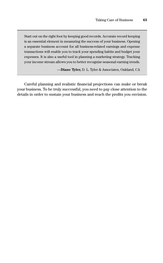 Start out on the right foot by keeping good records. Accurate record keeping
is an essential element in measuring the success of your business. Opening
a separate business account for all business-related earnings and expense
transactions will enable you to track your spending habits and budget your
expenses. It is also a useful tool in planning a marketing strategy. Tracking
your income stream allows you to better recognize seasonal earning trends.
—Diane Tyler, D. L. Tyler & Associates, Oakland, CA
Careful planning and realistic ﬁnancial projections can make or break
your business. To be truly successful, you need to pay close attention to the
details in order to sustain your business and reach the proﬁts you envision.
63Taking Care of Business
16817-AccidentalEntrepreneur 3/3/08 9:18 AM Page 63
 