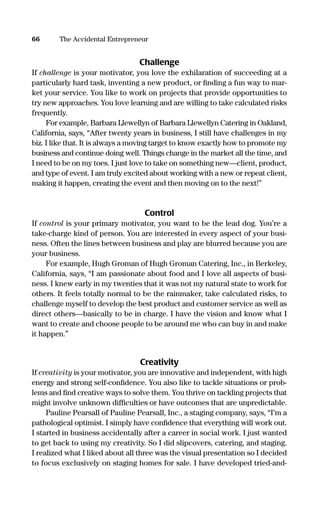 Challenge
If challenge is your motivator, you love the exhilaration of succeeding at a
particularly hard task, inventing a new product, or ﬁnding a fun way to mar-
ket your service. You like to work on projects that provide opportunities to
try new approaches. You love learning and are willing to take calculated risks
frequently.
For example, Barbara Llewellyn of Barbara Llewellyn Catering in Oakland,
California, says, “After twenty years in business, I still have challenges in my
biz. I like that. It is always a moving target to know exactly how to promote my
business and continue doing well. Things change in the market all the time, and
I need to be on my toes. I just love to take on something new—client, product,
and type of event. I am truly excited about working with a new or repeat client,
making it happen, creating the event and then moving on to the next!”
Control
If control is your primary motivator, you want to be the lead dog. You’re a
take-charge kind of person. You are interested in every aspect of your busi-
ness. Often the lines between business and play are blurred because you are
your business.
For example, Hugh Groman of Hugh Groman Catering, Inc., in Berkeley,
California, says, “I am passionate about food and I love all aspects of busi-
ness. I knew early in my twenties that it was not my natural state to work for
others. It feels totally normal to be the rainmaker, take calculated risks, to
challenge myself to develop the best product and customer service as well as
direct others—basically to be in charge. I have the vision and know what I
want to create and choose people to be around me who can buy in and make
it happen.”
Creativity
If creativity is your motivator, you are innovative and independent, with high
energy and strong self-conﬁdence. You also like to tackle situations or prob-
lems and ﬁnd creative ways to solve them. You thrive on tackling projects that
might involve unknown difﬁculties or have outcomes that are unpredictable.
Pauline Pearsall of Pauline Pearsall, Inc., a staging company, says, “I’m a
pathological optimist. I simply have conﬁdence that everything will work out.
I started in business accidentally after a career in social work. I just wanted
to get back to using my creativity. So I did slipcovers, catering, and staging.
I realized what I liked about all three was the visual presentation so I decided
to focus exclusively on staging homes for sale. I have developed tried-and-
66 The Accidental Entrepreneur
16817-AccidentalEntrepreneur 3/3/08 9:18 AM Page 66
 