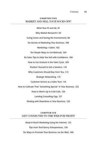 C H A P T E R F I V E
MARKET AND SELL YOUR SOCKS OFF!
Mind Your Ps and Qs, 91
Why Market Research?, 93
Going Green and Saving the Environment, 96
Six Secrets of Marketing Your Business, 100
Marketing = Sales!, 102
Ten Simple Ways to Get Referrals, 104
Six Sales Tips to Help You Sell with Conﬁdence, 106
How to Get Unstuck in the Sales Cycle, 109
Position Yourself to Sell a Solution, 110
Why Customers Should Buy from You, 113
Strategic Networking, 115
Customer Service as a Sales Tool, 118
How to Cultivate That “Something Special” in Your Business, 122
How to Warm Up to Cold Calls, 126
Landing Consulting Gigs, 127
Dealing with Downtime in Your Business, 130
C H A P T E R S I X
GET CONNECTED TO THE WEB FOR PROFIT
Keep-in-Touch Marketing Using the Internet, 133
Tips from Tech-Savvy Entrepreneurs, 136
Six Ways to Promote Your Business via the Web, 140
viiContents
16817-AccidentalEntrepreneur 3/7/08 10:37 AM Page vii
 