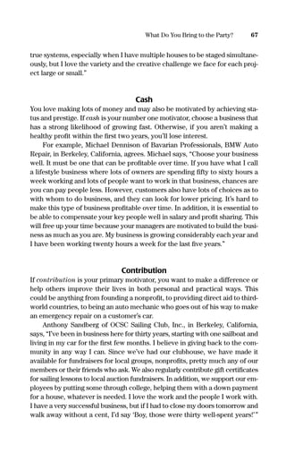 true systems, especially when I have multiple houses to be staged simultane-
ously, but I love the variety and the creative challenge we face for each proj-
ect large or small.”
Cash
You love making lots of money and may also be motivated by achieving sta-
tus and prestige. If cash is your number one motivator, choose a business that
has a strong likelihood of growing fast. Otherwise, if you aren’t making a
healthy proﬁt within the ﬁrst two years, you’ll lose interest.
For example, Michael Dennison of Bavarian Professionals, BMW Auto
Repair, in Berkeley, California, agrees. Michael says, “Choose your business
well. It must be one that can be proﬁtable over time. If you have what I call
a lifestyle business where lots of owners are spending ﬁfty to sixty hours a
week working and lots of people want to work in that business, chances are
you can pay people less. However, customers also have lots of choices as to
with whom to do business, and they can look for lower pricing. It’s hard to
make this type of business proﬁtable over time. In addition, it is essential to
be able to compensate your key people well in salary and proﬁt sharing. This
will free up your time because your managers are motivated to build the busi-
ness as much as you are. My business is growing considerably each year and
I have been working twenty hours a week for the last ﬁve years.”
Contribution
If contribution is your primary motivator, you want to make a difference or
help others improve their lives in both personal and practical ways. This
could be anything from founding a nonproﬁt, to providing direct aid to third-
world countries, to being an auto mechanic who goes out of his way to make
an emergency repair on a customer’s car.
Anthony Sandberg of OCSC Sailing Club, Inc., in Berkeley, California,
says, “I’ve been in business here for thirty years, starting with one sailboat and
living in my car for the ﬁrst few months. I believe in giving back to the com-
munity in any way I can. Since we’ve had our clubhouse, we have made it
available for fundraisers for local groups, nonproﬁts, pretty much any of our
members or their friends who ask. We also regularly contribute gift certiﬁcates
for sailing lessons to local auction fundraisers. In addition, we support our em-
ployees by putting some through college, helping them with a down payment
for a house, whatever is needed. I love the work and the people I work with.
I have a very successful business, but if I had to close my doors tomorrow and
walk away without a cent, I’d say ‘Boy, those were thirty well-spent years!’”
67What Do You Bring to the Party?
16817-AccidentalEntrepreneur 3/3/08 9:18 AM Page 67
 