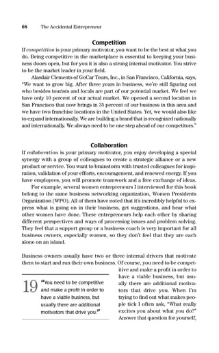 Competition
If competition is your primary motivator, you want to be the best at what you
do. Being competitive in the marketplace is essential to keeping your busi-
ness doors open, but for you it is also a strong internal motivator. You strive
to be the market leader in your ﬁeld.
Alasdair Clements of GoCar Tours, Inc., in San Francisco, California, says,
“We want to grow big. After three years in business, we’re still ﬁguring out
who besides tourists and locals are part of our potential market. We feel we
have only 10 percent of our actual market. We opened a second location in
San Francisco that now brings in 35 percent of our business in this area and
we have two franchise locations in the United States. Yet, we would also like
to expand internationally. We are building a brand that is recognized nationally
and internationally. We always need to be one step ahead of our competitors.”
Collaboration
If collaboration is your primary motivator, you enjoy developing a special
synergy with a group of colleagues to create a strategic alliance or a new
product or service. You want to brainstorm with trusted colleagues for inspi-
ration, validation of your efforts, encouragement, and renewed energy. If you
have employees, you will promote teamwork and a free exchange of ideas.
For example, several women entrepreneurs I interviewed for this book
belong to the same business networking organization, Women Presidents
Organization (WPO). All of them have noted that it’s incredibly helpful to ex-
press what is going on in their business, get suggestions, and hear what
other women have done. These entrepreneurs help each other by sharing
different perspectives and ways of processing issues and problem solving.
They feel that a support group or a business coach is very important for all
business owners, especially women, so they don’t feel that they are each
alone on an island.
Business owners usually have two or three internal drivers that motivate
them to start and run their own business. Of course, you need to be compet-
itive and make a proﬁt in order to
have a viable business, but usu-
ally there are additional motiva-
tors that drive you. When I’m
trying to ﬁnd out what makes peo-
ple tick I often ask, “What really
excites you about what you do?”
Answer that question for yourself,
68 The Accidental Entrepreneur
“You need to be competitive
and make a proﬁt in order to
have a viable business, but
usually there are additional
motivators that drive you.”
19
16817-AccidentalEntrepreneur 3/3/08 9:18 AM Page 68
 