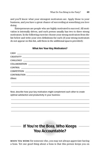 and you’ll know what your strongest motivators are. Apply those to your
business, and you have a great chance of succeeding at something you love
doing.
Entrepreneurs are people who are highly motivated to succeed. All moti-
vation is internally driven, and each person usually has two to three strong
motivators. In the following exercise choose your strong motivators from the
list below and write your own deﬁnitions for each (if your strong motivators
do not appear on this list, add them in the additional spaces provided):
What Are Your Key Motivators?
CASH _______________________________________________________________________
CREATIVITY __________________________________________________________________
CHALLENGE _________________________________________________________________
COLLABORATION ____________________________________________________________
CONTROL ___________________________________________________________________
COMPETITION _______________________________________________________________
CONTRIBUTION ______________________________________________________________
Others:
_____________________________________________________________________________
_____________________________________________________________________________
Next, describe how your key motivators might complement each other to create
optimal satisfaction and productivity in your business:
_____________________________________________________________________________
_____________________________________________________________________________
_____________________________________________________________________________
_____________________________________________________________________________
If You’re the Boss, Who Keeps
You Accountable?
WH EN YOU WOR K for someone else, you may not always appreciate having
a boss. Yet one good thing about a boss is that this person keeps you on
69What Do You Bring to the Party?
16817-AccidentalEntrepreneur 3/3/08 9:18 AM Page 69
 