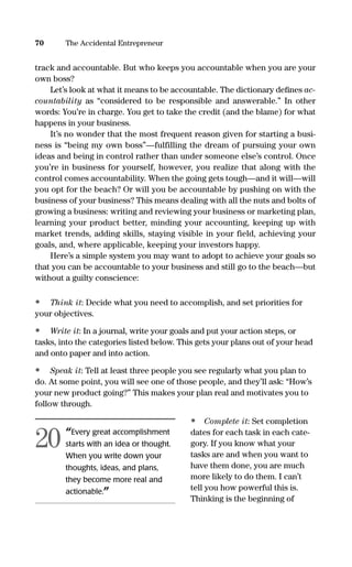 track and accountable. But who keeps you accountable when you are your
own boss?
Let’s look at what it means to be accountable. The dictionary deﬁnes ac-
countability as “considered to be responsible and answerable.” In other
words: You’re in charge. You get to take the credit (and the blame) for what
happens in your business.
It’s no wonder that the most frequent reason given for starting a busi-
ness is “being my own boss”—fulfilling the dream of pursuing your own
ideas and being in control rather than under someone else’s control. Once
you’re in business for yourself, however, you realize that along with the
control comes accountability. When the going gets tough—and it will—will
you opt for the beach? Or will you be accountable by pushing on with the
business of your business? This means dealing with all the nuts and bolts of
growing a business: writing and reviewing your business or marketing plan,
learning your product better, minding your accounting, keeping up with
market trends, adding skills, staying visible in your field, achieving your
goals, and, where applicable, keeping your investors happy.
Here’s a simple system you may want to adopt to achieve your goals so
that you can be accountable to your business and still go to the beach—but
without a guilty conscience:
• Think it: Decide what you need to accomplish, and set priorities for
your objectives.
• Write it: In a journal, write your goals and put your action steps, or
tasks, into the categories listed below. This gets your plans out of your head
and onto paper and into action.
• Speak it: Tell at least three people you see regularly what you plan to
do. At some point, you will see one of those people, and they’ll ask: “How’s
your new product going?” This makes your plan real and motivates you to
follow through.
• Complete it: Set completion
dates for each task in each cate-
gory. If you know what your
tasks are and when you want to
have them done, you are much
more likely to do them. I can’t
tell you how powerful this is.
Thinking is the beginning of
70 The Accidental Entrepreneur
“Every great accomplishment
starts with an idea or thought.
When you write down your
thoughts, ideas, and plans,
they become more real and
actionable.”
20
16817-AccidentalEntrepreneur 3/3/08 9:18 AM Page 70
 