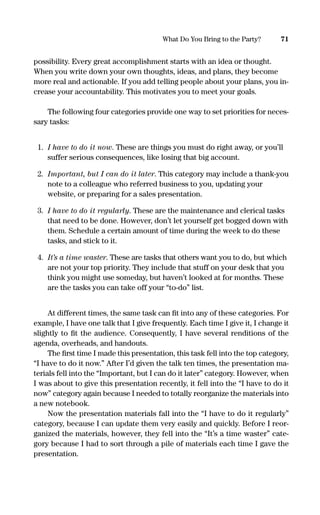 possibility. Every great accomplishment starts with an idea or thought.
When you write down your own thoughts, ideas, and plans, they become
more real and actionable. If you add telling people about your plans, you in-
crease your accountability. This motivates you to meet your goals.
The following four categories provide one way to set priorities for neces-
sary tasks:
1. I have to do it now. These are things you must do right away, or you’ll
suffer serious consequences, like losing that big account.
2. Important, but I can do it later. This category may include a thank-you
note to a colleague who referred business to you, updating your
website, or preparing for a sales presentation.
3. I have to do it regularly. These are the maintenance and clerical tasks
that need to be done. However, don’t let yourself get bogged down with
them. Schedule a certain amount of time during the week to do these
tasks, and stick to it.
4. It’s a time waster. These are tasks that others want you to do, but which
are not your top priority. They include that stuff on your desk that you
think you might use someday, but haven’t looked at for months. These
are the tasks you can take off your “to-do” list.
At different times, the same task can ﬁt into any of these categories. For
example, I have one talk that I give frequently. Each time I give it, I change it
slightly to ﬁt the audience. Consequently, I have several renditions of the
agenda, overheads, and handouts.
The ﬁrst time I made this presentation, this task fell into the top category,
“I have to do it now.” After I’d given the talk ten times, the presentation ma-
terials fell into the “Important, but I can do it later” category. However, when
I was about to give this presentation recently, it fell into the “I have to do it
now” category again because I needed to totally reorganize the materials into
a new notebook.
Now the presentation materials fall into the “I have to do it regularly”
category, because I can update them very easily and quickly. Before I reor-
ganized the materials, however, they fell into the “It’s a time waster” cate-
gory because I had to sort through a pile of materials each time I gave the
presentation.
71What Do You Bring to the Party?
16817-AccidentalEntrepreneur 3/3/08 9:18 AM Page 71
 