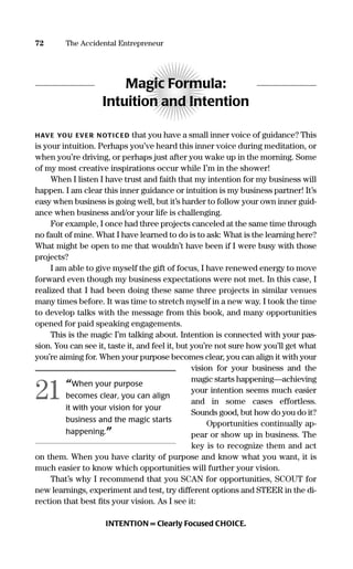 72 The Accidental Entrepreneur
Magic Formula:
Intuition and Intention
HAVE YOU EVER NOTICED that you have a small inner voice of guidance? This
is your intuition. Perhaps you’ve heard this inner voice during meditation, or
when you’re driving, or perhaps just after you wake up in the morning. Some
of my most creative inspirations occur while I’m in the shower!
When I listen I have trust and faith that my intention for my business will
happen. I am clear this inner guidance or intuition is my business partner! It’s
easy when business is going well, but it’s harder to follow your own inner guid-
ance when business and/or your life is challenging.
For example, I once had three projects canceled at the same time through
no fault of mine. What I have learned to do is to ask: What is the learning here?
What might be open to me that wouldn’t have been if I were busy with those
projects?
I am able to give myself the gift of focus, I have renewed energy to move
forward even though my business expectations were not met. In this case, I
realized that I had been doing these same three projects in similar venues
many times before. It was time to stretch myself in a new way. I took the time
to develop talks with the message from this book, and many opportunities
opened for paid speaking engagements.
This is the magic I’m talking about. Intention is connected with your pas-
sion. You can see it, taste it, and feel it, but you’re not sure how you’ll get what
you’re aiming for. When your purpose becomes clear, you can align it with your
vision for your business and the
magic starts happening—achieving
your intention seems much easier
and in some cases effortless.
Sounds good, but how do you do it?
Opportunities continually ap-
pear or show up in business. The
key is to recognize them and act
on them. When you have clarity of purpose and know what you want, it is
much easier to know which opportunities will further your vision.
That’s why I recommend that you SCAN for opportunities, SCOUT for
new learnings, experiment and test, try different options and STEER in the di-
rection that best ﬁts your vision. As I see it:
INTENTION = Clearly Focused CHOICE.
“When your purpose
becomes clear, you can align
it with your vision for your
business and the magic starts
happening.”
21
16817-AccidentalEntrepreneur 3/3/08 9:18 AM Page 72
 