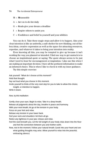 M = Measurable
A = Act on to-do list daily
G = Goals give your dream a deadline
I = Inspire others to assist you
C = Conﬁdence and belief in yourself and your abilities
You can do it. Take these magic steps and allow it to happen. Also your
clear intention is like an umbrella, a safe shelter for new thinking, out-of-the-
box ideas, creative expression as well as the space for attracting resources,
expertise, and whatever it takes to bring your intention into reality.
Even knowing all this, you may be tempted to give up because it isn’t
working the way you planned or intended. I ﬁnd one way to get unstuck is to
choose an inspirational quote or saying. The quote always seems to be just
what I need to hear for encouragement or inspiration. I also use this when I
am making an important decision. I have all the pertinent information to make
an informed choice. This is when I like to check in with my inner guidance.
Try this simple exercise:
Ask yourself: “What do I choose at this moment?”
Hold that thought.
Say out loud what you choose in this moment.
Invite yourself to think of the very next step for you to take to allow this choice,
insight, or intention to happen.
Write it down.
Now, try this meditation:
Gently close your eyes. Begin to relax. Take in a deep breath.
Release all judgments about the day, breathe in peace and harmony.
With your next breath, let go of the tension in your body.
Focus on your feet and relax.
Release any tension in your lower back.
Feel your neck and shoulders—let them all go.
Notice any tightness in your jaw; release and relax.
Feel the seat beneath you. Let the full weight of your body relax down into the ﬂoor
and feel the connection between you and mother earth.
Now, rest in the moment. Follow your natural breath. (Look into your heart and see
what guiding thoughts may arise. Allow yourself to relax into the peaceful,
embracing silence.)
74 The Accidental Entrepreneur
16817-AccidentalEntrepreneur 3/3/08 9:18 AM Page 74
 