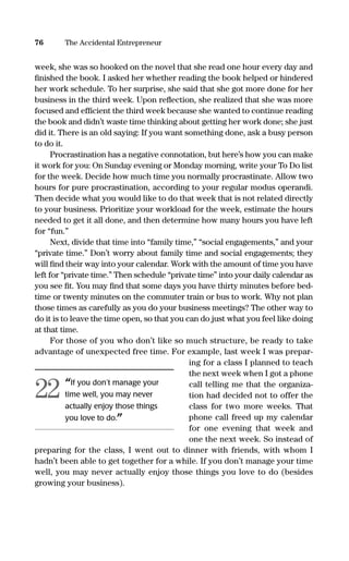 week, she was so hooked on the novel that she read one hour every day and
ﬁnished the book. I asked her whether reading the book helped or hindered
her work schedule. To her surprise, she said that she got more done for her
business in the third week. Upon reﬂection, she realized that she was more
focused and efﬁcient the third week because she wanted to continue reading
the book and didn’t waste time thinking about getting her work done; she just
did it. There is an old saying: If you want something done, ask a busy person
to do it.
Procrastination has a negative connotation, but here’s how you can make
it work for you: On Sunday evening or Monday morning, write your To Do list
for the week. Decide how much time you normally procrastinate. Allow two
hours for pure procrastination, according to your regular modus operandi.
Then decide what you would like to do that week that is not related directly
to your business. Prioritize your workload for the week, estimate the hours
needed to get it all done, and then determine how many hours you have left
for “fun.”
Next, divide that time into “family time,” “social engagements,” and your
“private time.” Don’t worry about family time and social engagements; they
will ﬁnd their way into your calendar. Work with the amount of time you have
left for “private time.” Then schedule “private time” into your daily calendar as
you see ﬁt. You may ﬁnd that some days you have thirty minutes before bed-
time or twenty minutes on the commuter train or bus to work. Why not plan
those times as carefully as you do your business meetings? The other way to
do it is to leave the time open, so that you can do just what you feel like doing
at that time.
For those of you who don’t like so much structure, be ready to take
advantage of unexpected free time. For example, last week I was prepar-
ing for a class I planned to teach
the next week when I got a phone
call telling me that the organiza-
tion had decided not to offer the
class for two more weeks. That
phone call freed up my calendar
for one evening that week and
one the next week. So instead of
preparing for the class, I went out to dinner with friends, with whom I
hadn’t been able to get together for a while. If you don’t manage your time
well, you may never actually enjoy those things you love to do (besides
growing your business).
76 The Accidental Entrepreneur
“If you don’t manage your
time well, you may never
actually enjoy those things
you love to do.”
22
16817-AccidentalEntrepreneur 3/3/08 9:18 AM Page 76
 