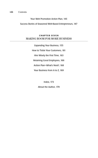 Your Web Promotion Action Plan, 145
Success Stories of Seasoned Web-Based Entrepreneurs, 147
C H A P T E R S E V E N
MAKING ROOM FOR MORE BUSINESS
Expanding Your Business, 155
How to Tickle Your Customers, 161
Hire Wisely the First Time, 163
Retaining Good Employees, 166
Action Plan—What's Next?, 168
Your Business from A to Z, 169
Index, 173
About the Author, 179
viii Contents
16817-AccidentalEntrepreneur 3/3/08 9:18 AM Page viii
 