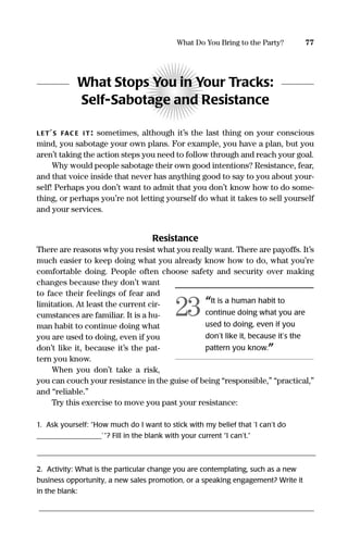 What Stops You in Your Tracks:
Self-Sabotage and Resistance
LET’S FAC E IT: sometimes, although it’s the last thing on your conscious
mind, you sabotage your own plans. For example, you have a plan, but you
aren’t taking the action steps you need to follow through and reach your goal.
Why would people sabotage their own good intentions? Resistance, fear,
and that voice inside that never has anything good to say to you about your-
self! Perhaps you don’t want to admit that you don’t know how to do some-
thing, or perhaps you’re not letting yourself do what it takes to sell yourself
and your services.
Resistance
There are reasons why you resist what you really want. There are payoffs. It’s
much easier to keep doing what you already know how to do, what you’re
comfortable doing. People often choose safety and security over making
changes because they don’t want
to face their feelings of fear and
limitation. At least the current cir-
cumstances are familiar. It is a hu-
man habit to continue doing what
you are used to doing, even if you
don’t like it, because it’s the pat-
tern you know.
When you don’t take a risk,
you can couch your resistance in the guise of being “responsible,” “practical,”
and “reliable.”
Try this exercise to move you past your resistance:
1. Ask yourself: “How much do I want to stick with my belief that ‘I can’t do
__________________’”? Fill in the blank with your current “I can’t.”
______________________________________________________________________________________________________________________________________________________
2. Activity: What is the particular change you are contemplating, such as a new
business opportunity, a new sales promotion, or a speaking engagement? Write it
in the blank:
_____________________________________________________________________________
77What Do You Bring to the Party?
“It is a human habit to
continue doing what you are
used to doing, even if you
don’t like it, because it’s the
pattern you know.”
23
16817-AccidentalEntrepreneur 3/3/08 9:18 AM Page 77
 
