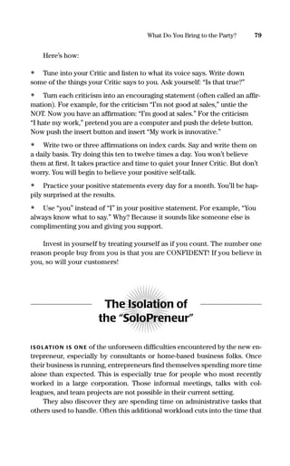 Here’s how:
• Tune into your Critic and listen to what its voice says. Write down
some of the things your Critic says to you. Ask yourself: “Is that true?”
• Turn each criticism into an encouraging statement (often called an afﬁr-
mation). For example, for the criticism “I’m not good at sales,” untie the
NOT. Now you have an afﬁrmation: “I’m good at sales.” For the criticism
“I hate my work,” pretend you are a computer and push the delete button.
Now push the insert button and insert “My work is innovative.”
• Write two or three afﬁrmations on index cards. Say and write them on
a daily basis. Try doing this ten to twelve times a day. You won’t believe
them at ﬁrst. It takes practice and time to quiet your Inner Critic. But don’t
worry. You will begin to believe your positive self-talk.
• Practice your positive statements every day for a month. You’ll be hap-
pily surprised at the results.
• Use “you” instead of “I” in your positive statement. For example, “You
always know what to say.” Why? Because it sounds like someone else is
complimenting you and giving you support.
Invest in yourself by treating yourself as if you count. The number one
reason people buy from you is that you are CONFIDENT! If you believe in
you, so will your customers!
The Isolation of
the “SoloPreneur”
ISOLATION IS ON E of the unforeseen difﬁculties encountered by the new en-
trepreneur, especially by consultants or home-based business folks. Once
their business is running, entrepreneurs ﬁnd themselves spending more time
alone than expected. This is especially true for people who most recently
worked in a large corporation. Those informal meetings, talks with col-
leagues, and team projects are not possible in their current setting.
They also discover they are spending time on administrative tasks that
others used to handle. Often this additional workload cuts into the time that
79What Do You Bring to the Party?
16817-AccidentalEntrepreneur 3/3/08 9:18 AM Page 79
 