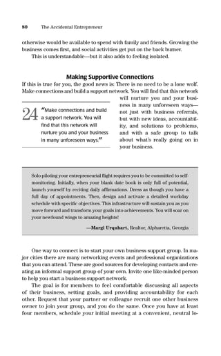 otherwise would be available to spend with family and friends. Growing the
business comes ﬁrst, and social activities get put on the back burner.
This is understandable—but it also adds to feeling isolated.
Making Supportive Connections
If this is true for you, the good news is: There is no need to be a lone wolf.
Make connections and build a support network. You will ﬁnd that this network
will nurture you and your busi-
ness in many unforeseen ways—
not just with business referrals,
but with new ideas, accountabil-
ity, and solutions to problems,
and with a safe group to talk
about what’s really going on in
your business.
Solo piloting your entrepreneurial ﬂight requires you to be committed to self-
monitoring. Initially, when your blank date book is only full of potential,
launch yourself by reciting daily afﬁrmations. Dress as though you have a
full day of appointments. Then, design and activate a detailed workday
schedule with speciﬁc objectives. This infrastructure will sustain you as you
move forward and transform your goals into achievements. You will soar on
your newfound wings to amazing heights!
—Margi Urquhart, Realtor, Alpharetta, Georgia
One way to connect is to start your own business support group. In ma-
jor cities there are many networking events and professional organizations
that you can attend. These are good sources for developing contacts and cre-
ating an informal support group of your own. Invite one like-minded person
to help you start a business support network.
The goal is for members to feel comfortable discussing all aspects
of their business, setting goals, and providing accountability for each
other. Request that your partner or colleague recruit one other business
owner to join your group, and you do the same. Once you have at least
four members, schedule your initial meeting at a convenient, neutral lo-
80 The Accidental Entrepreneur
“Make connections and build
a support network. You will
ﬁnd that this network will
nurture you and your business
in many unforeseen ways.”
24
16817-AccidentalEntrepreneur 3/3/08 9:18 AM Page 80
 