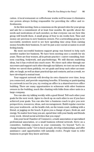 cation. A local restaurant or coffeehouse works well because it eliminates
one person always feeling responsible for providing the office and re-
freshments.
At the ﬁrst meeting, form a consensus on the ground rules for your group
and ask for a commitment of at least four months. Be speciﬁc about the
needs and motivations of each member, so that everyone can see how this
group will beneﬁt them. A small group of four to six works best. Time and
money are precious to new business owners. For a networking group to be
successful, members need to see how spending time away from earning
money beneﬁts their business. It can’t be just a nice social occasion to avoid
feeling lonely.
My most successful business support group was formed to help each
member market her business. We have been meeting once a month for six
years. There are four women, all in private practice—career consulting, busi-
ness coaching, bodywork, and psychotherapy. We still discuss marketing
ideas, but it has evolved into much more. We cheer each other through our
successes and support each other through our failures; we test out new ideas
before we unveil them publicly; we set goals and keep each other account-
able; we laugh, as well as share practical tips and contacts; and as a result, we
have developed a mutual trust.
Your support network will develop its own character over time, keep
you connected, and provide surprising benefits. If forming or participating
in a network is not for you, try renting an office in a shared-services office
building. There are many opportunities to schmooze with other business
owners in the building, much like chatting with folks from other units in a
large company.
You can also try talking weekly with a good friend. Tell each other your
goals for the next week. Agree to check up on each other to see if you have
achieved your goals. You can also hire a business coach to give you new
perspectives, resources, ideas, and encouragement. Build regular exercise
into your workweek—at the health club, on the tennis court, walking with a
friend, or jogging on the beach. It gives you a change of pace, fresh air, and
energy. No matter how busy you are, spend time with your family and friends
every week. Attend social activities that you enjoy!
Join your local Chamber of Commerce, a trade association or specialized
professional association, or a small business referral network. Serve on a
committee, building contacts in your community. Go beyond “Let’s ex-
change business cards.” Get to know people, develop relationships, and offer
assistance—and opportunities will naturally evolve. People want to refer
business to people they know and trust.
81What Do You Bring to the Party?
16817-AccidentalEntrepreneur 3/3/08 9:18 AM Page 81
 