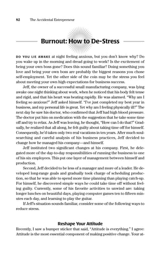 Burnout: How to De-Stress
DO YOU LI E AWAKE at night feeling anxious, but you don’t know why? Do
you wake up in the morning and dread going to work? Is the excitement of
being your own boss gone? Does this sound familiar? Doing something you
love and being your own boss are probably the biggest reasons you chose
self-employment. Yet the other side of the coin may be the stress you feel
about meeting your own high expectations for business success.
Jeff, the owner of a successful small manufacturing company, was lying
awake one night thinking about work, when he noticed that his body felt tense
and rigid, and that his heart was beating rapidly. He was alarmed. “Why am I
feeling so anxious?” Jeff asked himself. “I’ve just completed my best year in
business, and my personal life is great. Yet why am I feeling physically ill?” The
next day he saw his doctor, who conﬁrmed that Jeff had high blood pressure.
The doctor put him on medication with the suggestion that he take some time
off and try to relax. As Jeff was leaving, he thought, “How can I do that?” Grad-
ually, he realized that all along, he felt guilty about taking time off for himself.
Consequently, he’d taken only two real vacations in ten years. After much soul-
searching and careful analysis of his business practices, Jeff decided to
change how he managed his company—and himself.
Jeff instituted two signiﬁcant changes at his company. First, he dele-
gated more of the day-to-day responsibilities of running the business to one
of his six employees. This put one layer of management between himself and
production.
Second, Jeff decided to be less of a manager and more of a leader. He de-
veloped long-range goals and gradually took charge of scheduling produc-
tion, so that he was able to spend more time planning than playing catch-up.
For himself, he discovered simple ways he could take time off without feel-
ing guilty. Currently, some of his favorite activities to unwind are: taking
longer lunches on beautiful days, playing computer games ten to ﬁfteen min-
utes each day, and learning to play the guitar.
If Jeff’s situation sounds familiar, consider some of the following ways to
reduce stress.
Reshape Your Attitude
Recently, I saw a bumper sticker that said, “Attitude is everything.” I agree:
Attitude is the most essential component of making positive change. Your at-
82 The Accidental Entrepreneur
16817-AccidentalEntrepreneur 3/3/08 9:18 AM Page 82
 