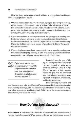 Here are three ways to take a break without worrying about breaking the
bank or losing billable hours:
1. Often an appointment gets rescheduled, a project gets postponed a day,
or any number of changes to your schedule. Take advantage of these
few unscheduled hours. Go for a walk, have lunch with a friend, take a
power nap, meditate, see a movie, read a chapter in that book you can
never get to, or do anything that is fun for you.
2. If you have a client or colleague to thank for giving you or sending you
business, why not ask them to join you in doing something that you
love to do but reserve for time off? If you like to sail, take them sailing.
If you like to hike, take them on one of your favorite hikes. The possi-
bilities are limitless.
3. If a meeting is postponed and you suddenly have a morning or afternoon
free, take advantage by sleeping in late, or picking up your children from
camp or day care early and having some family quality time.
Don’t fall into the trap of ﬁll-
ing the unexpected free time with
checking e-mail or some other
business activity. Give it a try.
When you have a little sponta-
neous fun you will be surprised
how much better your time man-
agement, delegation, inspiration,
and business become.
Look carefully at yourself and
your business, and take heed from Jeff’s experience. Find ways to put excite-
ment, healthy challenge, and fun back into your business life. Learn to recog-
nize when your stress level is too high. Take two of the above suggestions,
and listen to your business coach.
How Do You Spell Success?
WHAT MAKES A B US I N ESS S UCC ESS FU L? Who decides that it is successful?
How do you deﬁne success? What measures do you use to determine success?
84 The Accidental Entrepreneur
“When you have a little
spontaneous fun you will be
surprised how much better
your time management,
delegation, inspiration, and
business become.”
25
16817-AccidentalEntrepreneur 3/3/08 9:18 AM Page 84
 