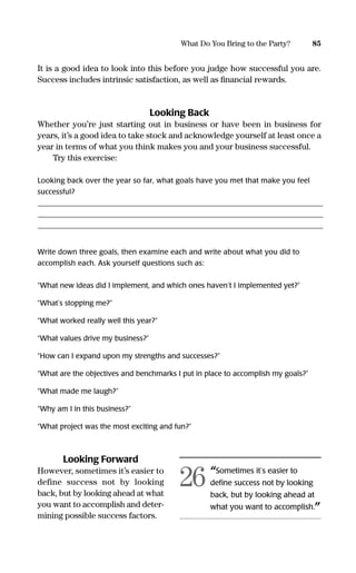 It is a good idea to look into this before you judge how successful you are.
Success includes intrinsic satisfaction, as well as ﬁnancial rewards.
Looking Back
Whether you’re just starting out in business or have been in business for
years, it’s a good idea to take stock and acknowledge yourself at least once a
year in terms of what you think makes you and your business successful.
Try this exercise:
Looking back over the year so far, what goals have you met that make you feel
successful?
______________________________________________________________________________________________________________________________________________________
______________________________________________________________________________________________________________________________________________________
______________________________________________________________________________________________________________________________________________________
Write down three goals, then examine each and write about what you did to
accomplish each. Ask yourself questions such as:
“What new ideas did I implement, and which ones haven’t I implemented yet?”
“What’s stopping me?”
“What worked really well this year?”
“What values drive my business?”
“How can I expand upon my strengths and successes?”
“What are the objectives and benchmarks I put in place to accomplish my goals?”
“What made me laugh?”
“Why am I in this business?”
“What project was the most exciting and fun?”
Looking Forward
However, sometimes it’s easier to
define success not by looking
back, but by looking ahead at what
you want to accomplish and deter-
mining possible success factors.
85What Do You Bring to the Party?
“Sometimes it’s easier to
deﬁne success not by looking
back, but by looking ahead at
what you want to accomplish.”
26
16817-AccidentalEntrepreneur 3/3/08 9:18 AM Page 85
 