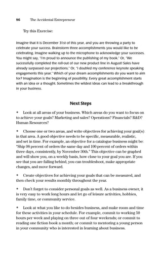 Try this Exercise:
Imagine that it is December 31st of this year, and you are throwing a party to
celebrate your success. Brainstorm three accomplishments you would like to be
celebrating. Imagine walking up to the microphone to acknowledge your successes.
You might say, “I’m proud to announce the publishing of my book.” Or, “We
successfully completed the roll-out of our new product line in August! Sales have
already surpassed our projections.” Or, “I doubled my conference keynote speaking
engagements this year.” Which of your dream accomplishments do you want to aim
for? Imagination is the beginning of possibility. Every great accomplishment starts
with an idea or a thought. Sometimes the wildest ideas can lead to a breakthrough
in your business.
Next Steps
• Look at all areas of your business. Which areas do you want to focus on
to achieve your goals? Marketing and sales? Operations? Financials? R&D?
Human Resources?
• Choose one or two areas, and write objectives for achieving your goal(s)
in that area. A good objective needs to be speciﬁc, measurable, realistic,
and set in time. For example, an objective for a catalogue business might be:
“Ship 98 percent of orders the same day and 100 percent of orders within
three days, consistently, by November 30th.” This objective can be graphed
and will show you, on a weekly basis, how close to your goal you are. If you
see that you are falling behind, you can troubleshoot, make appropriate
changes, and move forward.
• Create objectives for achieving your goals that can be measured, and
then check your results monthly throughout the year.
• Don’t forget to consider personal goals as well. As a business owner, it
is very easy to work long hours and let go of leisure activities, hobbies,
family time, or community service.
• Look at what you like to do besides business, and make room and time
for these activities in your schedule. For example, commit to working 50
hours per week and playing on three out of four weekends; or commit to
reading one ﬁction book a month; or commit to mentoring a young person
in your community who is interested in learning about business.
86 The Accidental Entrepreneur
16817-AccidentalEntrepreneur 3/3/08 9:18 AM Page 86
 