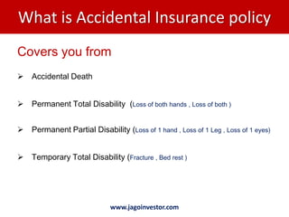 What is Accidental Insurance policy
Covers you from
   Accidental Death


   Permanent Total Disability (Loss of both hands , Loss of both )


   Permanent Partial Disability (Loss of 1 hand , Loss of 1 Leg , Loss of 1 eyes)


   Temporary Total Disability (Fracture , Bed rest )




                             www.jagoinvestor.com
 