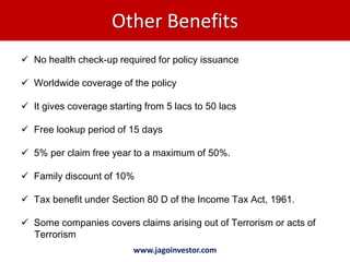 Other Benefits
 No health check-up required for policy issuance

 Worldwide coverage of the policy

 It gives coverage starting from 5 lacs to 50 lacs

 Free lookup period of 15 days

 5% per claim free year to a maximum of 50%.

 Family discount of 10%

 Tax benefit under Section 80 D of the Income Tax Act, 1961.

 Some companies covers claims arising out of Terrorism or acts of
  Terrorism
                          www.jagoinvestor.com
 