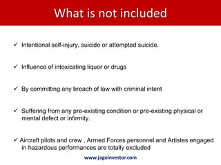What is not included

 Intentional self-injury, suicide or attempted suicide.


 Influence of intoxicating liquor or drugs


 By committing any breach of law with criminal intent


 Suffering from any pre-existing condition or pre-existing physical or
  mental defect or infirmity.


 Aircraft pilots and crew , Armed Forces personnel and Artistes engaged
  in hazardous performances are totally excluded
                           www.jagoinvestor.com
 