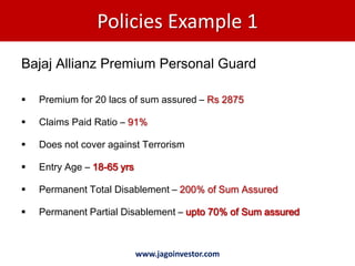 Policies Example 1
Bajaj Allianz Premium Personal Guard

   Premium for 20 lacs of sum assured – Rs 2875

   Claims Paid Ratio – 91%

   Does not cover against Terrorism

   Entry Age – 18-65 yrs

   Permanent Total Disablement – 200% of Sum Assured

   Permanent Partial Disablement – upto 70% of Sum assured



                            www.jagoinvestor.com
 