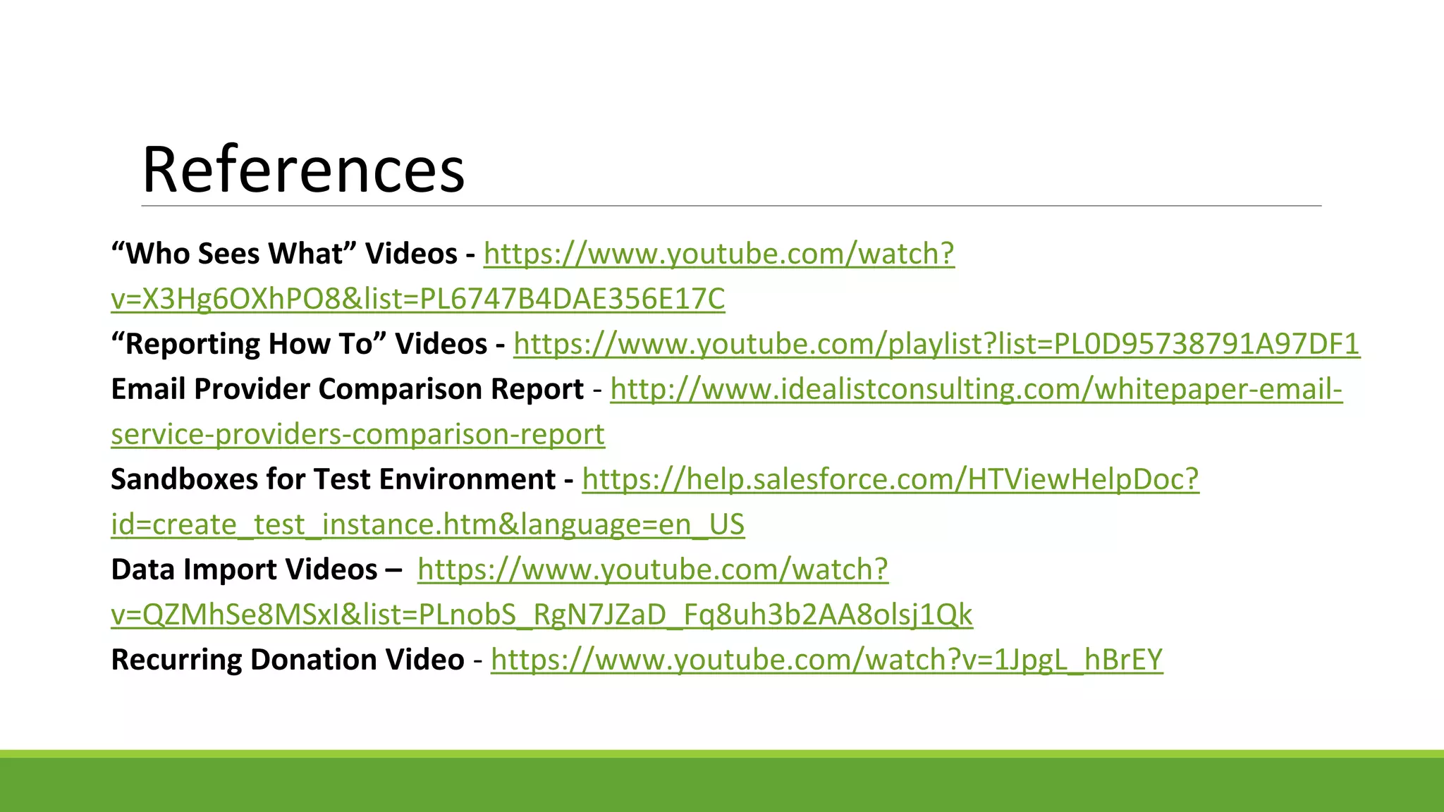 References
“Who Sees What” Videos - https://www.youtube.com/watch?
v=X3Hg6OXhPO8&list=PL6747B4DAE356E17C
“Reporting How To” Videos - https://www.youtube.com/playlist?list=PL0D95738791A97DF1
Email Provider Comparison Report - http://www.idealistconsulting.com/whitepaper-email-
service-providers-comparison-report
Sandboxes for Test Environment - https://help.salesforce.com/HTViewHelpDoc?
id=create_test_instance.htm&language=en_US
Data Import Videos – https://www.youtube.com/watch?
v=QZMhSe8MSxI&list=PLnobS_RgN7JZaD_Fq8uh3b2AA8olsj1Qk
Recurring Donation Video - https://www.youtube.com/watch?v=1JpgL_hBrEY
 