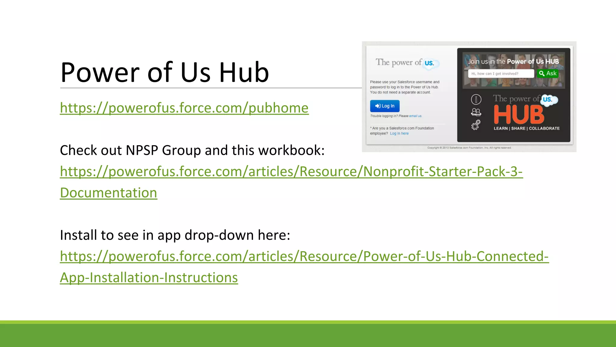 Power of Us Hub
https://powerofus.force.com/pubhome
Check out NPSP Group and this workbook:
https://powerofus.force.com/articles/Resource/Nonprofit-Starter-Pack-3-
Documentation
Install to see in app drop-down here:
https://powerofus.force.com/articles/Resource/Power-of-Us-Hub-Connected-
App-Installation-Instructions
 